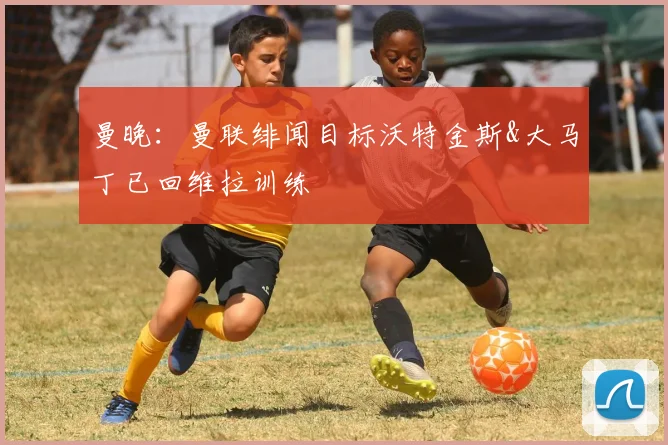 曼晚：曼联绯闻目标沃特金斯&大马丁已回维拉训练
