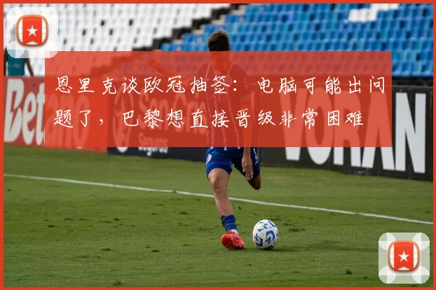 恩里克谈欧冠抽签：电脑可能出问题了，巴黎想直接晋级非常困难
