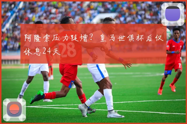 阿隆索压力陡增？皇马世俱杯后仅休息24天